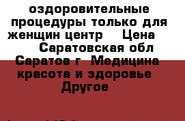 оздоровительные процедуры только для женщин(центр) › Цена ­ 500 - Саратовская обл., Саратов г. Медицина, красота и здоровье » Другое   